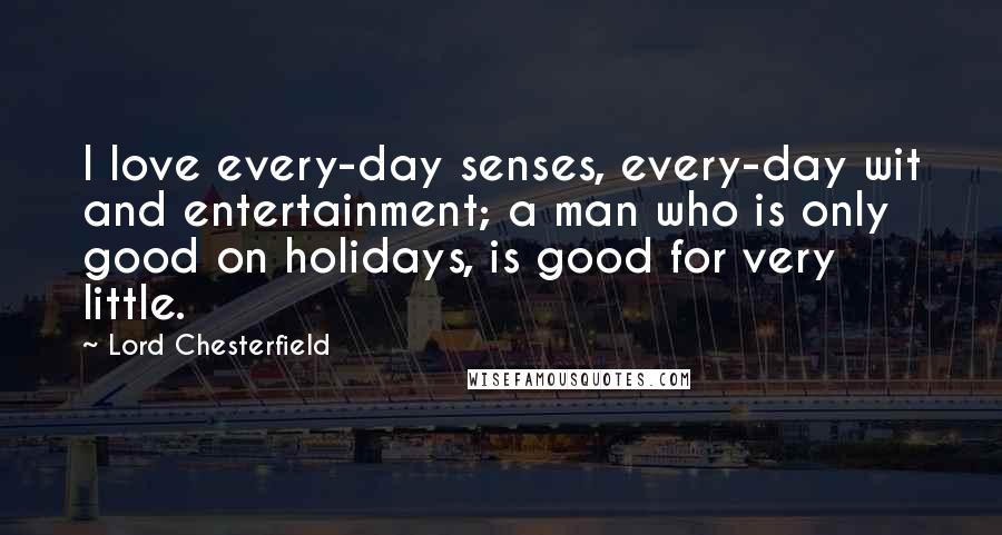 Lord Chesterfield quotes: I love every-day senses, every-day wit and entertainment; a man who is only good on holidays, is good for very little.