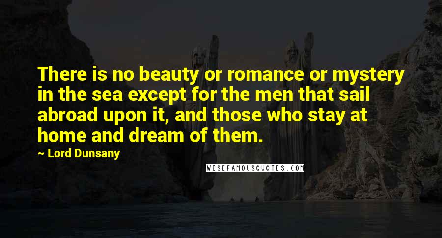 Lord Dunsany quotes: There is no beauty or romance or mystery in the sea except for the men that sail abroad upon it, and those who stay at home and dream of them. Lord Dunsany quotes: There is no beauty or romance or mystery in the sea except for the men that sail abroad upon it, and those who stay at home and dream of them.