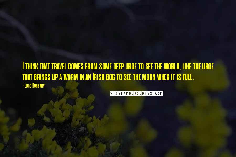 Lord Dunsany quotes: I think that travel comes from some deep urge to see the world, like the urge that brings up a worm in an Irish bog to see the moon when