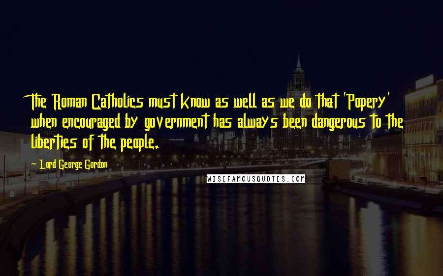 Lord George Gordon quotes: The Roman Catholics must know as well as we do that 'Popery' when encouraged by government has always been dangerous to the liberties of the people.