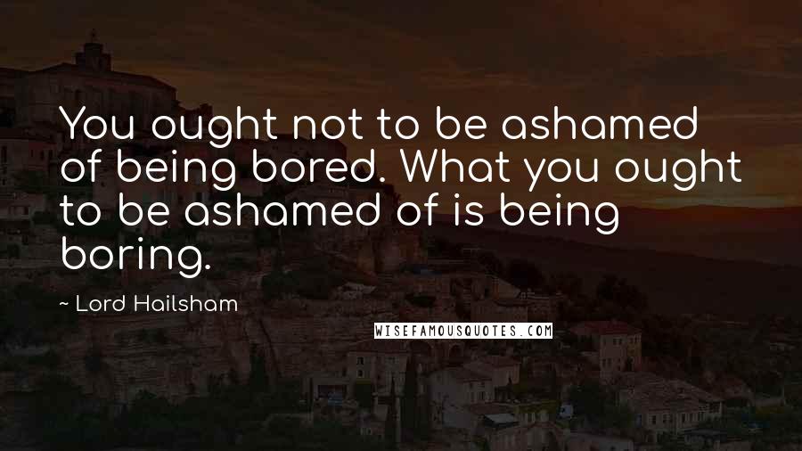 Lord Hailsham quotes: You ought not to be ashamed of being bored. What you ought to be ashamed of is being boring.