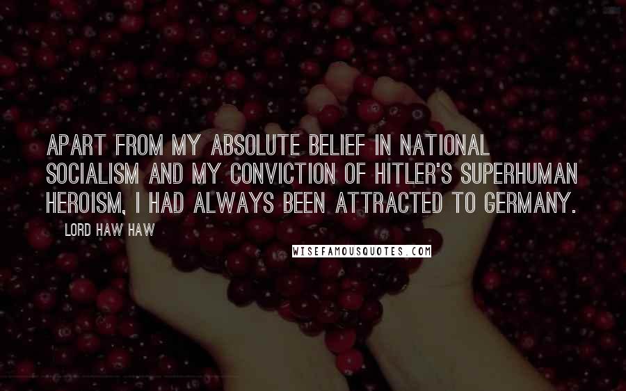 Lord Haw Haw quotes: Apart from my absolute belief in National Socialism and my conviction of Hitler's superhuman heroism, I had always been attracted to Germany. Lord Haw Haw quotes: Apart from my absolute belief in National Socialism and my conviction of Hitler's superhuman heroism, I had always been attracted to Germany.