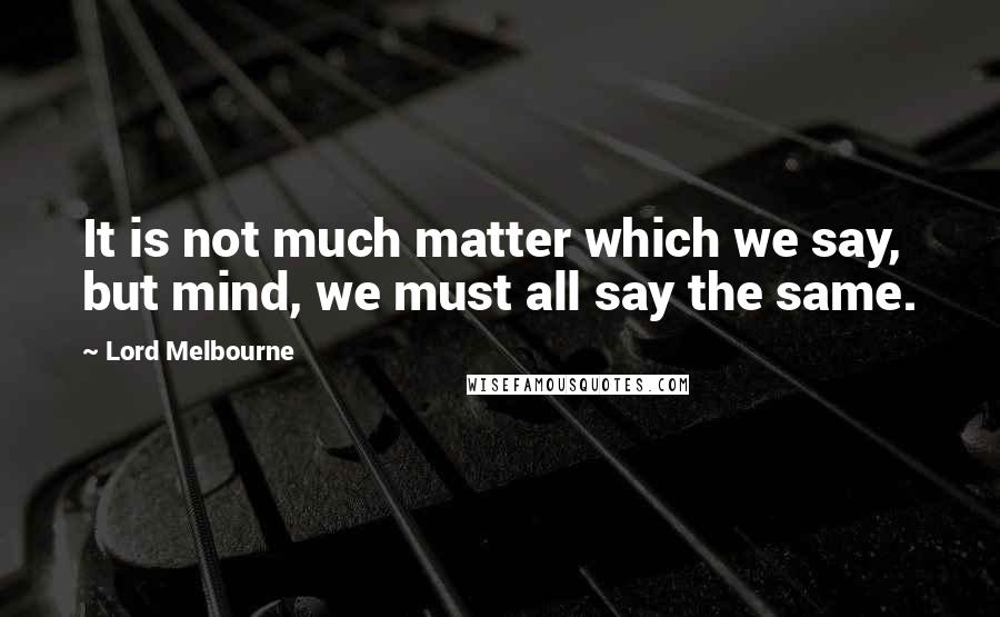 Lord Melbourne quotes: It is not much matter which we say, but mind, we must all say the same.