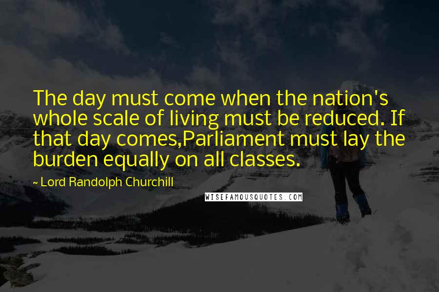 Lord Randolph Churchill quotes: The day must come when the nation's whole scale of living must be reduced. If that day comes,Parliament must lay the burden equally on all classes. Lord Randolph Churchill quotes: The day must come when the nation's whole scale of living must be reduced. If that day comes,Parliament must lay the burden equally on all classes.