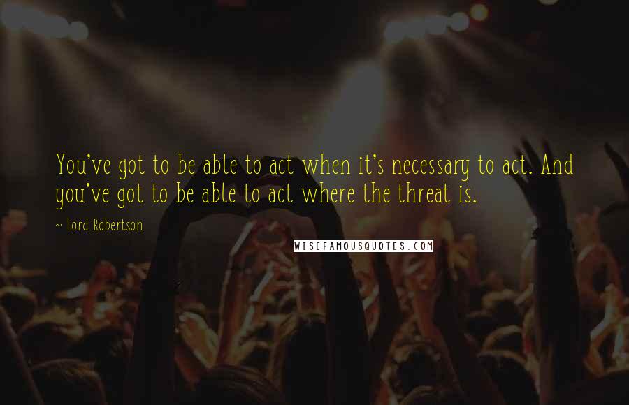 Lord Robertson quotes: You've got to be able to act when it's necessary to act. And you've got to be able to act where the threat is. Lord Robertson quotes: You've got to be able to act when it's necessary to act. And you've got to be able to act where the threat is.