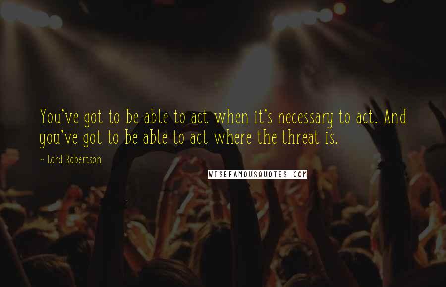 Lord Robertson quotes: You've got to be able to act when it's necessary to act. And you've got to be able to act where the threat is.