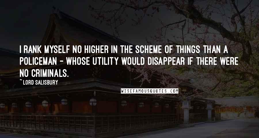 Lord Salisbury quotes: I rank myself no higher in the scheme of things than a policeman - whose utility would disappear if there were no criminals.