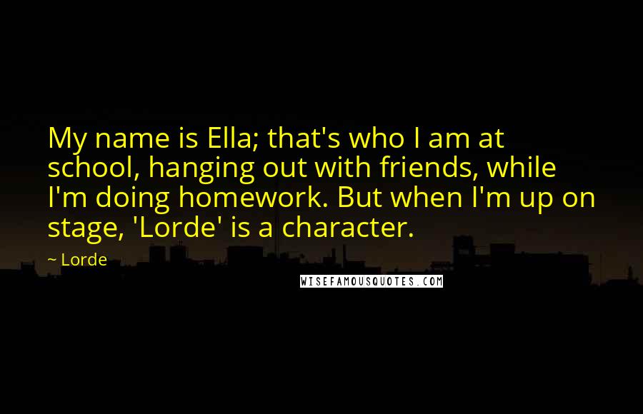 Lorde quotes: My name is Ella; that's who I am at school, hanging out with friends, while I'm doing homework. But when I'm up on stage, 'Lorde' is a character.