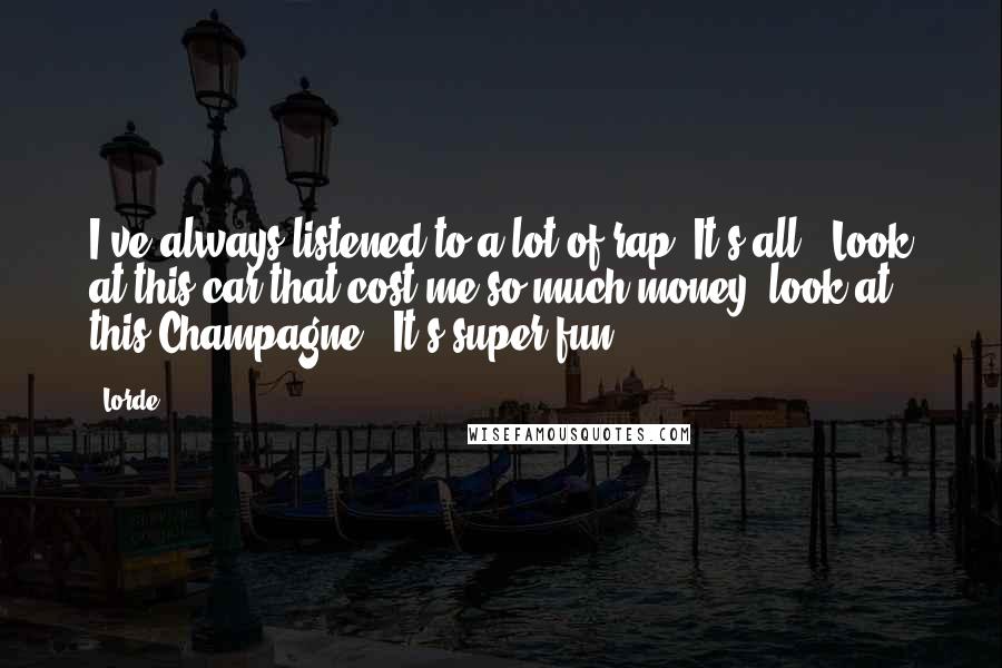 Lorde quotes: I've always listened to a lot of rap. It's all, 'Look at this car that cost me so much money, look at this Champagne.' It's super fun.