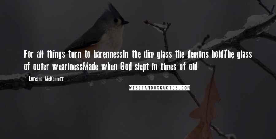 Loreena McKennitt quotes: For all things turn to barennessIn the dim glass the demons holdThe glass of outer wearinessMade when God slept in times of old