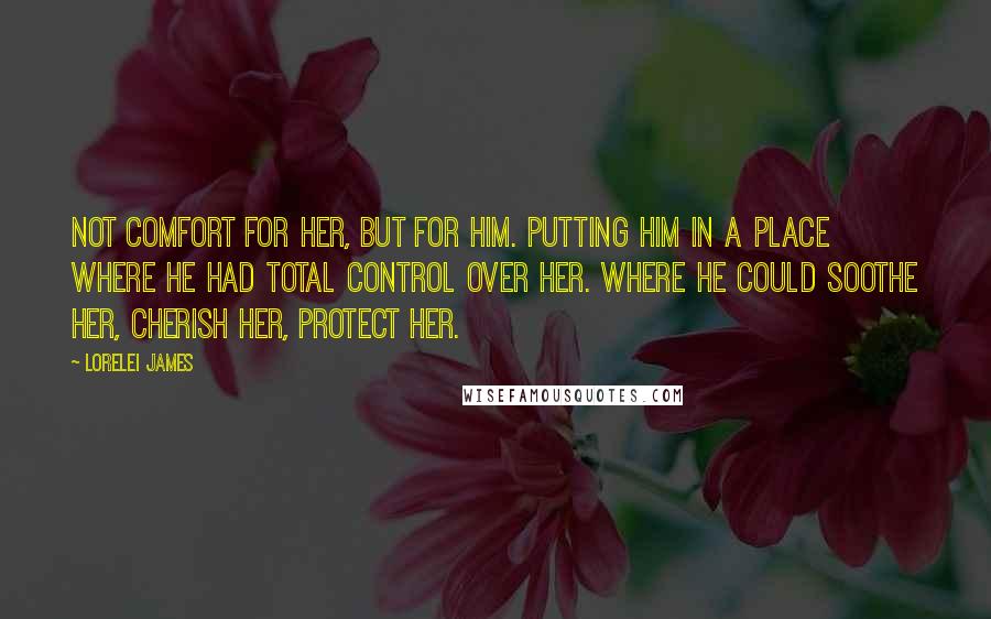 Lorelei James quotes: Not comfort for her, but for him. Putting him in a place where he had total control over her. Where he could soothe her, cherish her, protect her.