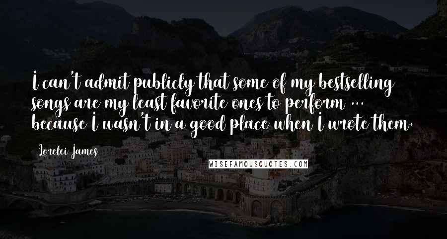 Lorelei James quotes: I can't admit publicly that some of my bestselling songs are my least favorite ones to perform ... because I wasn't in a good place when I wrote them.