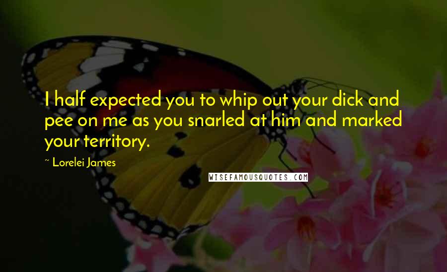 Lorelei James quotes: I half expected you to whip out your dick and pee on me as you snarled at him and marked your territory.