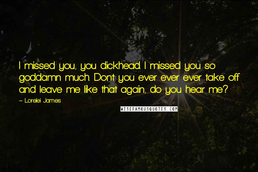 Lorelei James quotes: I missed you, you dickhead. I missed you so goddamn much. Don't you ever ever ever take off and leave me like that again, do you hear me?