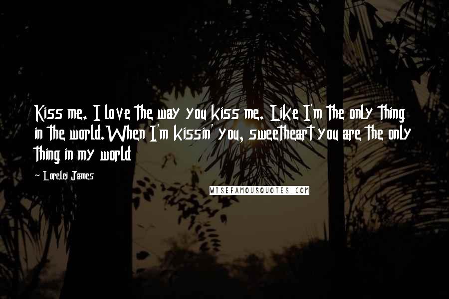 Lorelei James quotes: Kiss me. I love the way you kiss me. Like I'm the only thing in the world.When I'm kissin' you, sweetheart you are the only thing in my world