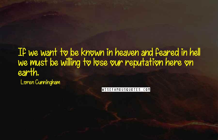 Loren Cunningham quotes: If we want to be known in heaven and feared in hell we must be willing to lose our reputation here on earth.