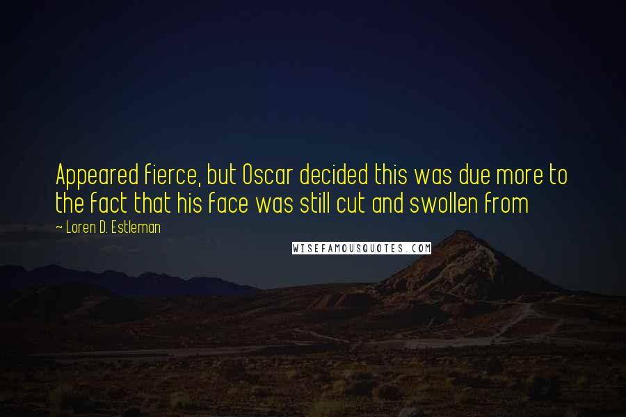 Loren D. Estleman quotes: Appeared fierce, but Oscar decided this was due more to the fact that his face was still cut and swollen from