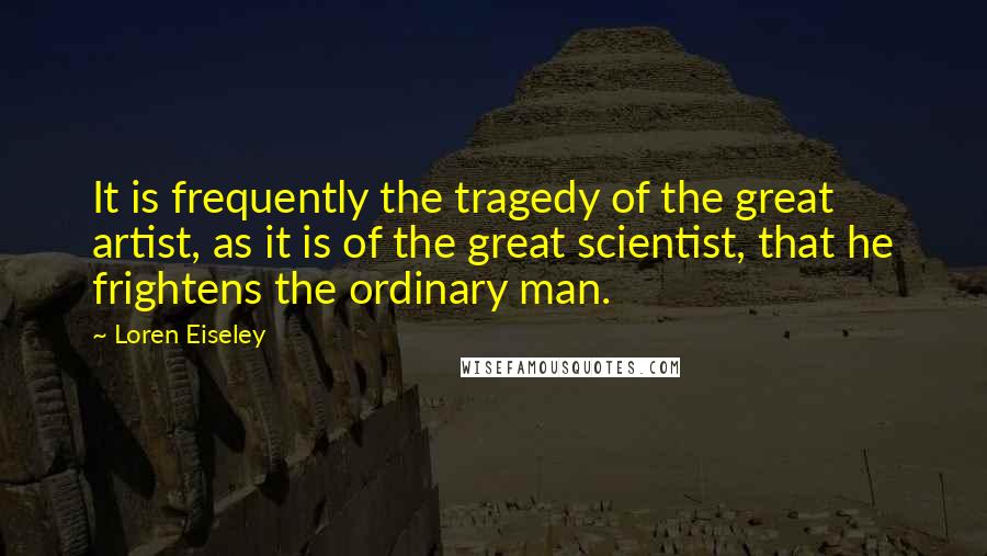 Loren Eiseley quotes: It is frequently the tragedy of the great artist, as it is of the great scientist, that he frightens the ordinary man.