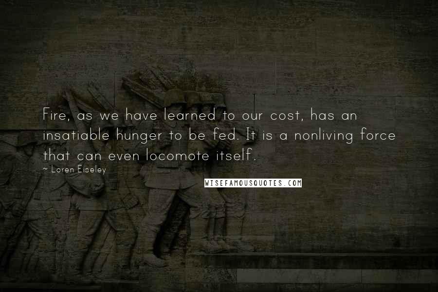 Loren Eiseley quotes: Fire, as we have learned to our cost, has an insatiable hunger to be fed. It is a nonliving force that can even locomote itself.