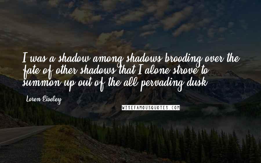 Loren Eiseley quotes: I was a shadow among shadows brooding over the fate of other shadows that I alone strove to summon up out of the all-pervading dusk.