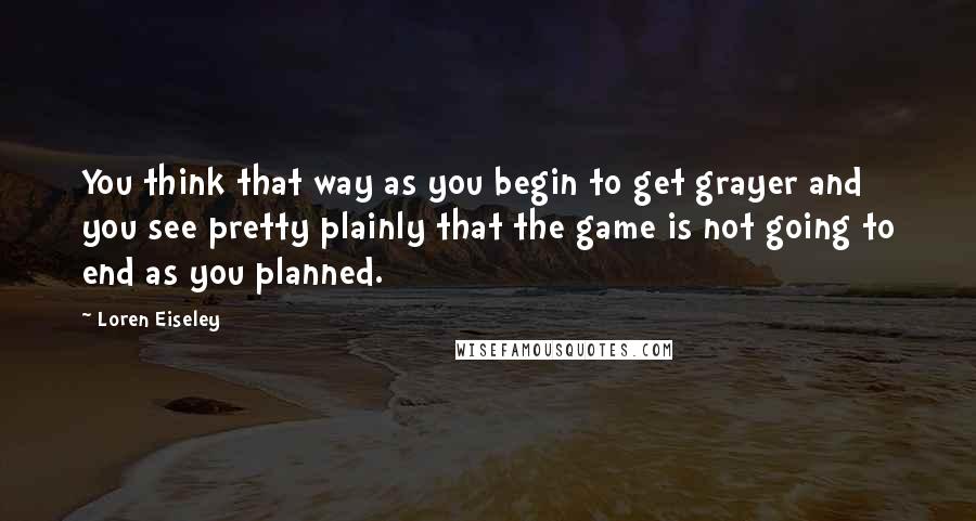 Loren Eiseley quotes: You think that way as you begin to get grayer and you see pretty plainly that the game is not going to end as you planned.