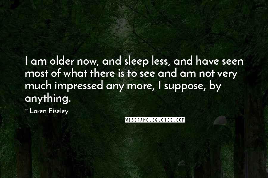 Loren Eiseley quotes: I am older now, and sleep less, and have seen most of what there is to see and am not very much impressed any more, I suppose, by anything.