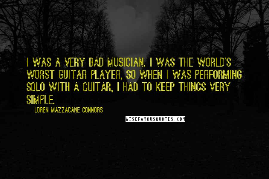 Loren Mazzacane Connors quotes: I was a very bad musician. I was the world's worst guitar player, so when I was performing solo with a guitar, I had to keep things very simple. Loren Mazzacane Connors quotes: I was a very bad musician. I was the world's worst guitar player, so when I was performing solo with a guitar, I had to keep things very simple.