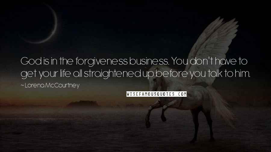 Lorena McCourtney quotes: God is in the forgiveness business. You don't have to get your life all straightened up before you talk to him. Lorena McCourtney quotes: God is in the forgiveness business. You don't have to get your life all straightened up before you talk to him.