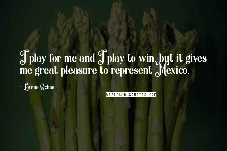 Lorena Ochoa quotes: I play for me and I play to win, but it gives me great pleasure to represent Mexico.
