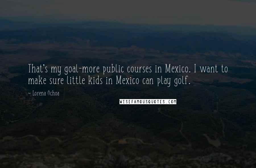 Lorena Ochoa quotes: That's my goal-more public courses in Mexico. I want to make sure little kids in Mexico can play golf.