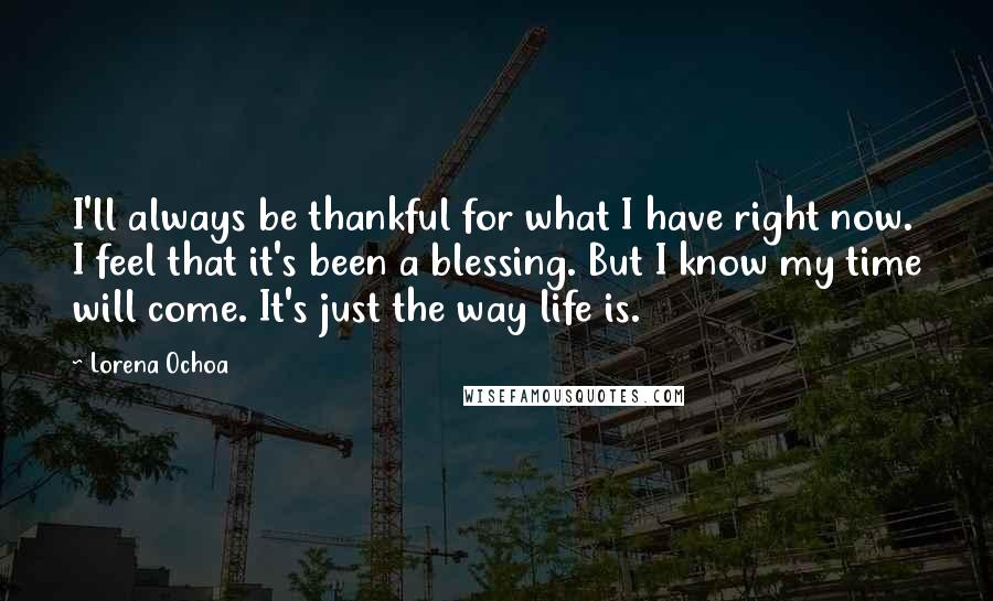 Lorena Ochoa quotes: I'll always be thankful for what I have right now. I feel that it's been a blessing. But I know my time will come. It's just the way life is.