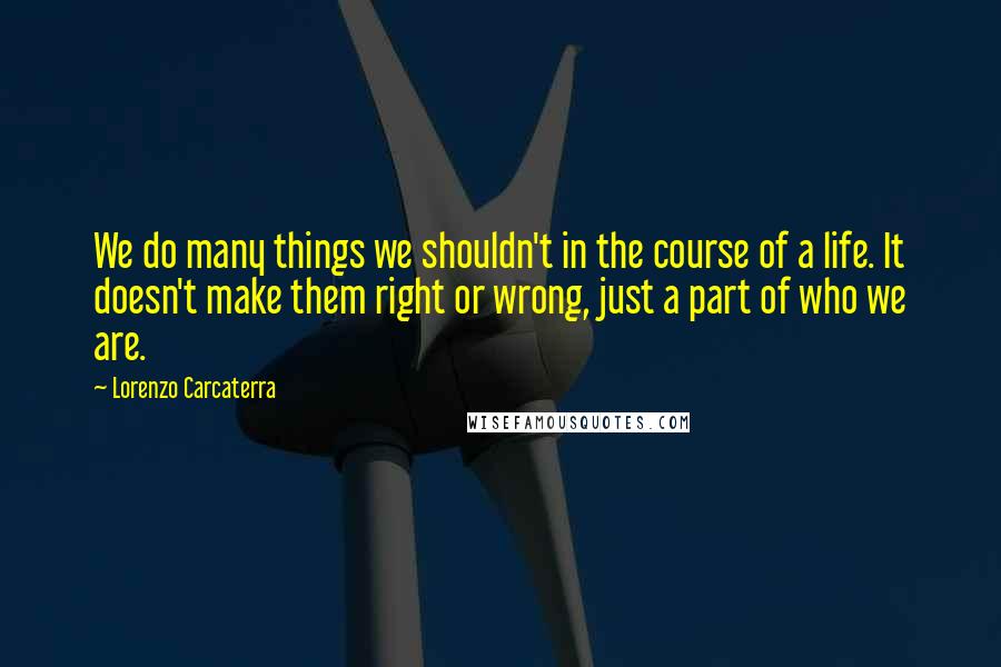 Lorenzo Carcaterra quotes: We do many things we shouldn't in the course of a life. It doesn't make them right or wrong, just a part of who we are.