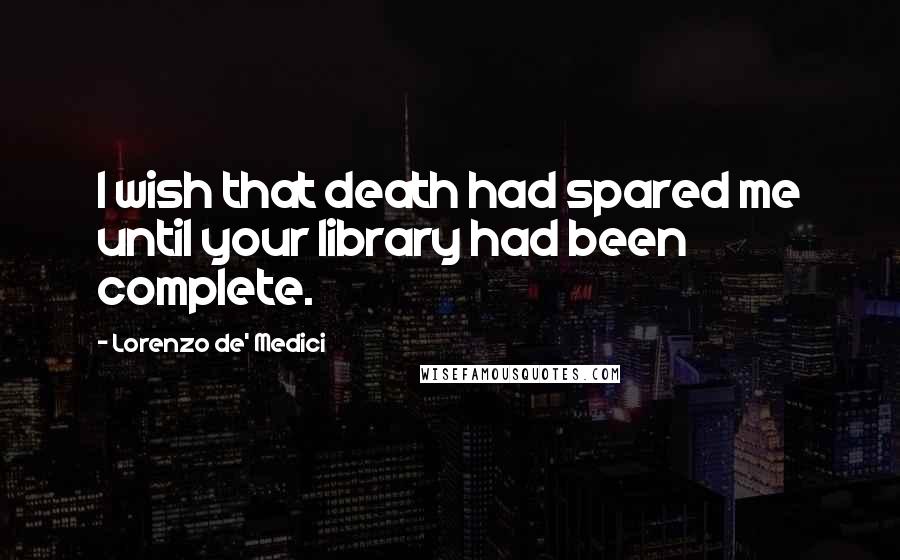 Lorenzo De' Medici quotes: I wish that death had spared me until your library had been complete.