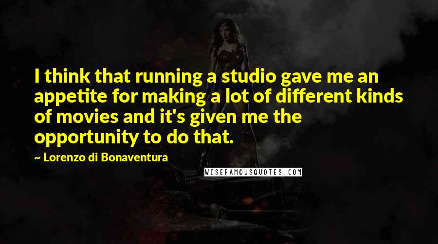 Lorenzo Di Bonaventura quotes: I think that running a studio gave me an appetite for making a lot of different kinds of movies and it's given me the opportunity to do that. Lorenzo Di Bonaventura quotes: I think that running a studio gave me an appetite for making a lot of different kinds of movies and it's given me the opportunity to do that.
