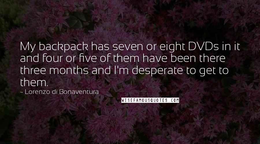 Lorenzo Di Bonaventura quotes: My backpack has seven or eight DVDs in it and four or five of them have been there three months and I'm desperate to get to them. Lorenzo Di Bonaventura quotes: My backpack has seven or eight DVDs in it and four or five of them have been there three months and I'm desperate to get to them.