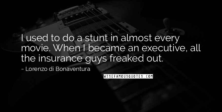 Lorenzo Di Bonaventura quotes: I used to do a stunt in almost every movie. When I became an executive, all the insurance guys freaked out. Lorenzo Di Bonaventura quotes: I used to do a stunt in almost every movie. When I became an executive, all the insurance guys freaked out.