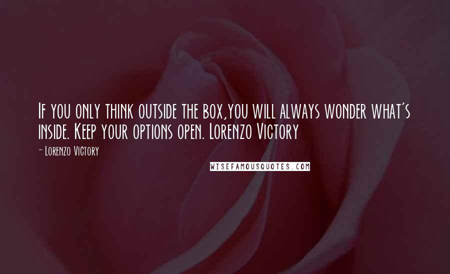 Lorenzo Victory quotes: If you only think outside the box,you will always wonder what's inside. Keep your options open. Lorenzo Victory Lorenzo Victory quotes: If you only think outside the box,you will always wonder what's inside. Keep your options open. Lorenzo Victory