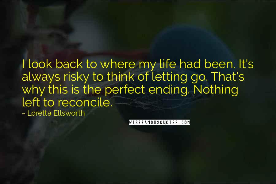 Loretta Ellsworth quotes: I look back to where my life had been. It's always risky to think of letting go. That's why this is the perfect ending. Nothing left to reconcile.