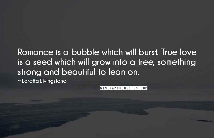 Loretta Livingstone quotes: Romance is a bubble which will burst. True love is a seed which will grow into a tree, something strong and beautiful to lean on.