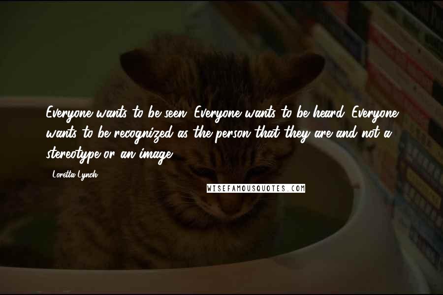 Loretta Lynch quotes: Everyone wants to be seen. Everyone wants to be heard. Everyone wants to be recognized as the person that they are and not a stereotype or an image.