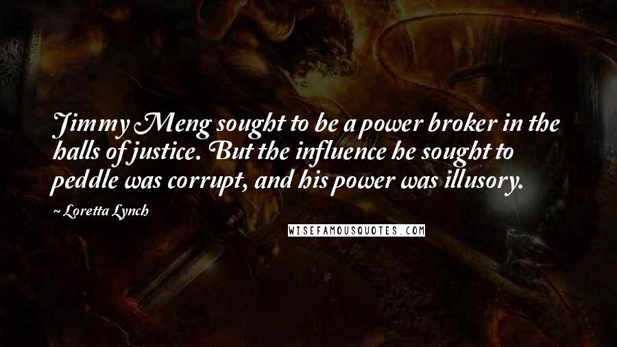 Loretta Lynch quotes: Jimmy Meng sought to be a power broker in the halls of justice. But the influence he sought to peddle was corrupt, and his power was illusory.