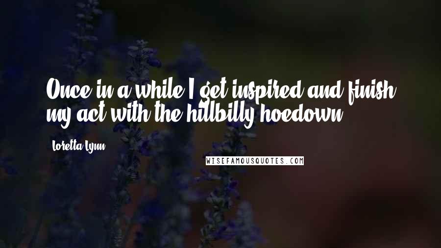 Loretta Lynn quotes: Once in a while I get inspired and finish my act with the hillbilly hoedown.