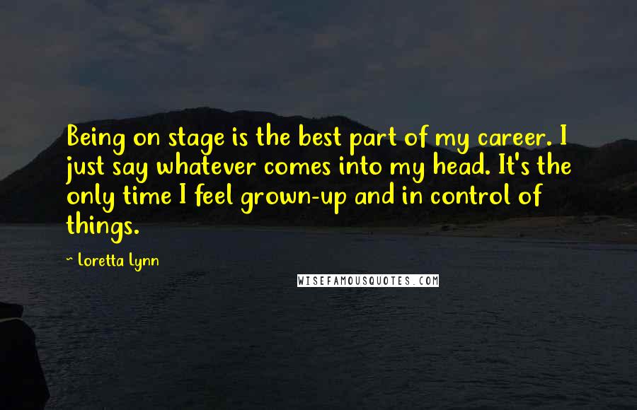 Loretta Lynn quotes: Being on stage is the best part of my career. I just say whatever comes into my head. It's the only time I feel grown-up and in control of things.