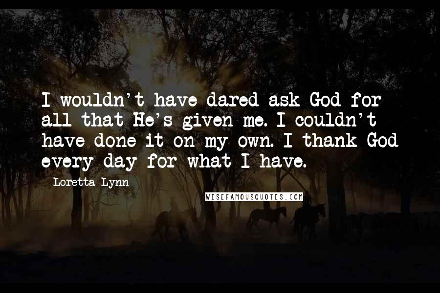 Loretta Lynn quotes: I wouldn't have dared ask God for all that He's given me. I couldn't have done it on my own. I thank God every day for what I have.