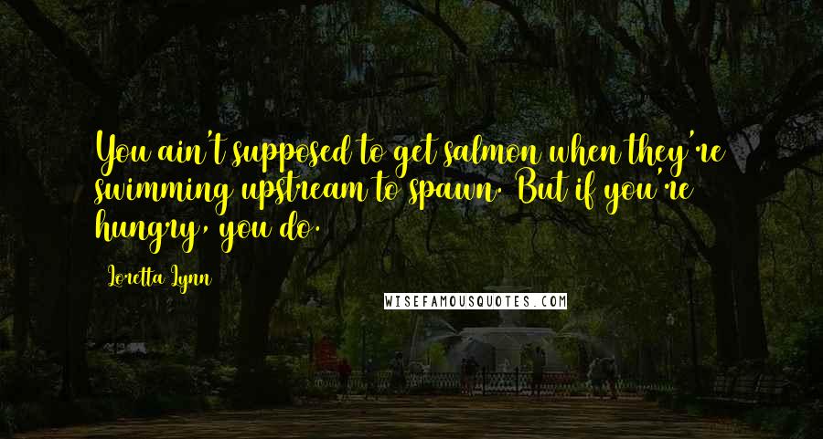 Loretta Lynn quotes: You ain't supposed to get salmon when they're swimming upstream to spawn. But if you're hungry, you do.