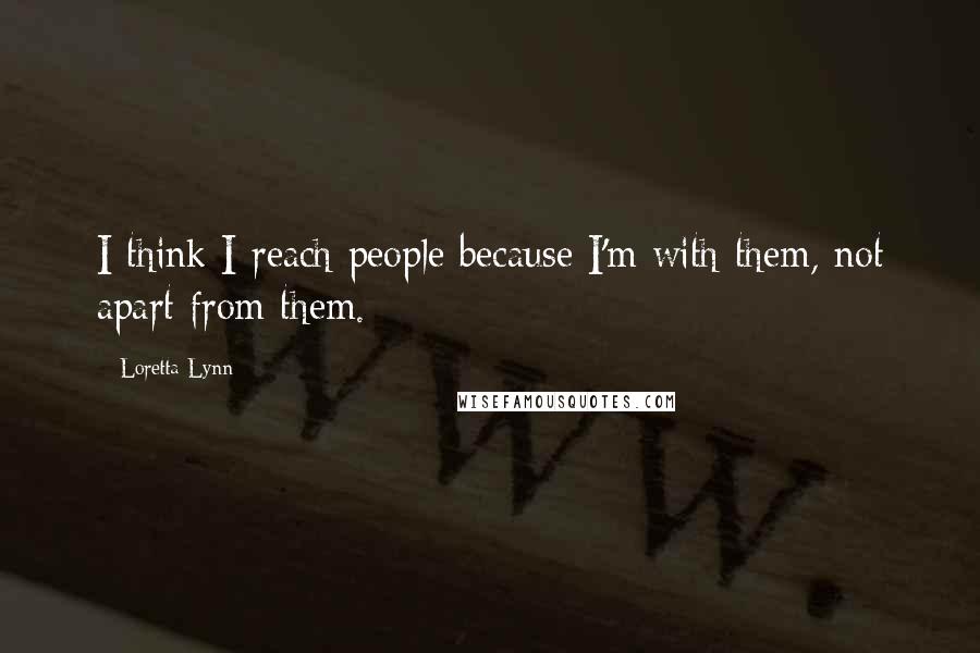 Loretta Lynn quotes: I think I reach people because I'm with them, not apart from them.