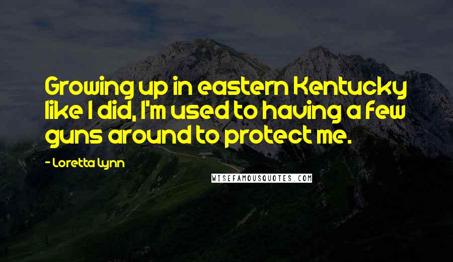 Loretta Lynn quotes: Growing up in eastern Kentucky like I did, I'm used to having a few guns around to protect me.