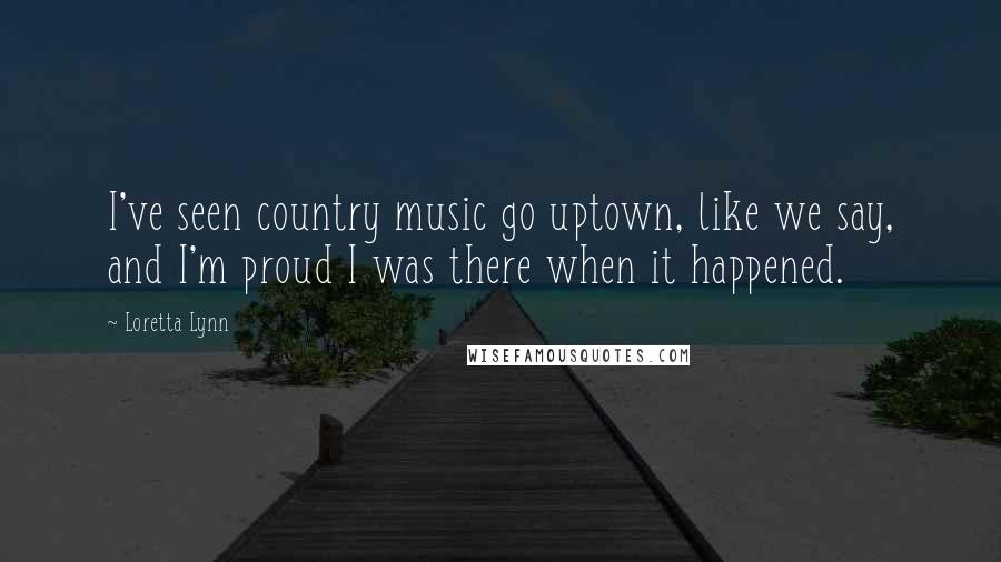 Loretta Lynn quotes: I've seen country music go uptown, like we say, and I'm proud I was there when it happened.