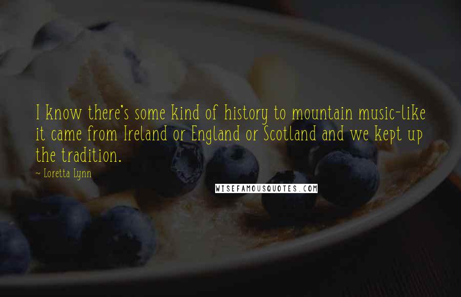 Loretta Lynn quotes: I know there's some kind of history to mountain music-like it came from Ireland or England or Scotland and we kept up the tradition.