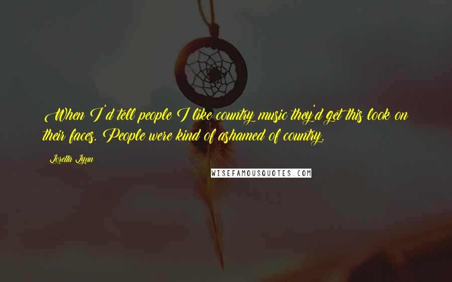 Loretta Lynn quotes: When I'd tell people I like country music they'd get this look on their faces. People were kind of ashamed of country.
